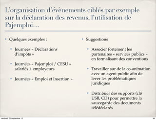 L’organisation d’évènements ciblés par exemple
    sur la déclaration des revenus, l’utilisation de
    Pajemploi…
    ✤    Quelques exemples :                     ✤   Suggestions

          ✤   Journées « Déclarations                ✤   Associer fortement les
              d’impôts »                                 partenaires « services publics »
                                                         en formalisant des conventions
          ✤   Journées « Pajemploi / CESU »
              salariés / employeurs                  ✤   Travailler sur de la co-animation
                                                         avec un agent public aﬁn de
          ✤   Journées « Emploi et Insertion »           lever les problématiques
                                                         juridiques

                                                     ✤   Distribuer des supports (clé
                                                         USB, CD) pour permettre la
                                                         sauvegarde des documents
                                                         télédéclarés

vendredi 21 septembre 12                                                                     44
 