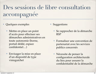 Des sessions de libre consultation
    accompagnée
    ✤    Quelques exemples                   ✤   Suggestions

          ✤   Mettre en place un point           ✤   Se rapprocher de la démarche
              d’accès pour effectuer ses             RSP
              démarches administratives en
              toute autonomie (borne,            ✤   Formaliser une convention de
              portail dédié, espace                  partenariat avec les services
              conﬁdentiel…)                          publics concernés

          ✤   Envisager la mise en place         ✤   Nécessite de penser la
              d’un dispositif de type                conﬁguration architecturale
              visioguichet                           du lieu pour assurer la
                                                     conﬁdentialité de la démarche


vendredi 21 septembre 12                                                             45
 