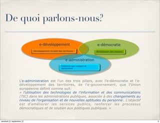 De quoi parlons-nous?

                                e-développement                                e-démocratie
                           Développement durable des territoires               Participation des citoyens



                                                        e-administration
                                                    Relations aux usagers et
                                                    partenaires




                   L’e-administration est l’un des trois piliers, avec l’e-démocratie et l’e-
                   développement des territoires, de l’e-gouvernement, que l’Union
                   européenne définit comme suit:
                   « l’utilisation des technologies de l'information et des communications
                   (TIC) dans les administrations publiques, associée à des changements au
                   niveau de l'organisation et de nouvelles aptitudes du personnel. L'objectif
                   est d'améliorer les services publics, renforcer les processus
                   démocratiques et de soutien aux politiques publiques. »


vendredi 21 septembre 12                                                                                    5
 