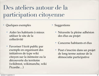Des ateliers autour de la
    participation citoyenne
    ✤    Quelques exemples                   ✤   Suggestions

          ✤   Aider les habitants à mieux        ✤   Nécessite la pleine adhésion
              utiliser le site de la                 des élus au projet
              collectivité
                                                 ✤   Concerne habitants et élus
          ✤   Favoriser l’écrit public par
              exemple en organisant des          ✤   Peut s’inscrire dans un projet
              initiatives de type wiki               de long terme autour de la
              citoyen sur la mémoire ou la           démocratie participative
              découverte du territoire
              (wikibrest, wikimanche, wiki
              Picardie…)

vendredi 21 septembre 12                                                              46
 