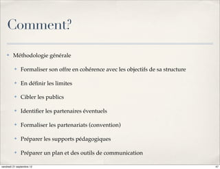 Comment?
    ✤    Méthodologie générale

          ✤   Formaliser son offre en cohérence avec les objectifs de sa structure

          ✤   En déﬁnir les limites

          ✤   Cibler les publics

          ✤   Identiﬁer les partenaires éventuels

          ✤   Formaliser les partenariats (convention)

          ✤   Préparer les supports pédagogiques

          ✤   Préparer un plan et des outils de communication

vendredi 21 septembre 12                                                             47
 