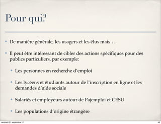 Pour qui?

    ✤    De manière générale, les usagers et les élus mais…

    ✤    Il peut être intéressant de cibler des actions spéciﬁques pour des
         publics particuliers, par exemple:

          ✤   Les personnes en recherche d’emploi

          ✤   Les lycéens et étudiants autour de l’inscription en ligne et les
              demandes d’aide sociale

          ✤   Salariés et employeurs autour de Pajemploi et CESU

          ✤   Les populations d’origine étrangère

vendredi 21 septembre 12                                                         48
 