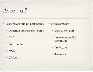Avec qui?

    ✤    Les services publics partenaires     ✤   Les collectivités

          ✤   Direction des services ﬁscaux       ✤   Conseil Général

          ✤   CAF                                 ✤   Intercommunalité,
                                                      Commune
          ✤   Pôle Emploi
                                                  ✤   Préfecture
          ✤   MSA
                                                  ✤   Trésorerie
          ✤   CRAM



vendredi 21 septembre 12                                                  49
 