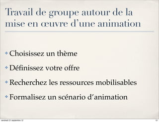 Travail de groupe autour de la
    mise en œuvre d’une animation

    ✤    Choisissez un thème
    ✤    Déﬁnissez votre offre
    ✤    Recherchez les ressources mobilisables
    ✤    Formalisez un scénario d’animation

vendredi 21 septembre 12                          51
 