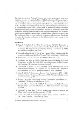 45A Framework for Improving e-Services Utilization in Rural Areas
the usage of e-services. Although the state and central governments have taken
significant measures for capacity building of PRIs, beneficiaries and bureaucrats, yet a
majority of e-governance projects result in failure or attain only partial success due to
lack of awareness and poor management (Choudhari et al., 2007; and NISG et al.,
2011). Therefore, the existing capacity building and sensitizing mechanisms need to
be reengineered according to the clientele group, in order to accomplish considerable
improvement in e-services utilization. Moreover, the capacity building and sensitization
mechanisms must be followed up with consecutive feedback process, and the results
must be incorporated into the subsequent capacity building and sensitization processes.
The mechanism of the proposed framework reengineers and rejuvenates the existing
awareness dissemination mechanism on the utilization of e-services among various
stakeholders.
References
1. Bagga R K, Vashista P K, Sekhar K S and Gupta P (2009), “Evaluation of
e-Governance Initiative at District Level in India: Andhra Pradesh Experience”,
in P Gupta, R K Bagga and S Ayaluri (Eds.), Fostering e-Governance, pp. 45-86,
The Icfai University Press, Hyderabad.
2. Bernnat R, Johnstone-Burt A, Zink W and Thomé F (2010), “e-Government: Ten
Lessons Learned from the Best Global Programs”, Booz and Company, United States.
3. Bhattacharya J (2012), e-Gov 2.0, Tata McGraw Hill, New Delhi.
4. Cecchini S and Raina M (2008), Village Information Kiosks for the Warana
Cooperatives in India. Retrieved 2013, from e-Government for Development:
http://www.egov4dev.org/success/case/warana.shtml
5. Choudhari R D, Banwet D K and Gupta M P (2007), “Identifying Risk Factors
for E-governance Projects”, in A Agarwal and V V Ramana (Eds.), Foundations
of e-Government, pp. 270-277, Computer Society of India, Hyderabad.
6. Cloet F (2012), “e-Government Lessons From South Africa 2001 – 2011:
Institutions, State of Progress and Measurement”, The African Journal of Information
and Communication, pp. 128-142.
7. deSouza P R (2010), “The Struggle for Local Government: Indian Democracy’s
New Phase”, The Journal of Federalism, pp. 99-118.
8. Dwivedi S K and Bharti A K (2010), “e-Governance in India-Problems and
Acceptability”, Journal of Theoretical and Applied Information Technology,
pp. 37-43.
9. Gajendra S, Xi B and Wang Q (2012), “e-Government: Public Participation and
Ethical Issues”, Journal of e-Governance, pp. 195-204.
10. Gulati A G (2010), “Monitoring for Effective Service Delivery – The Case of
USO Funded Schemes”, Kurukshetra, pp. 26-30.
 
