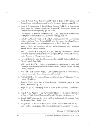 46 The IUP Journal of Information Technology, Vol. X, No. 2, 2014
11. Kumar P, Kumar D and Kumar N (2013), “ICT in Local Self Governance: A
Study of Rural India”, International Journal of Computer Applications, pp. 31-36.
12. Kumar S P, Umashankar C, Rani J K and Ramana V (2010), “e-Governance
Applications for Citizens – Issues and Framework”, International Journal on
Computer Science and Engineering, pp. 2362-2365.
13. Luna-Reyesa L F, Melloulib S and Bertotc J C (2013), “Key Factors and Processes
for Digital Government Success”, Information Polity, pp. 101-105.
14. Malhotra C, Chariar V and Das L (2010), Citizen-centricity for e-Governance
Initiatives in Rural Areas. Retrieved 2013, from Governance Knowledge Centre:
http://indiagovernance.gov.in/files/initiatives_in_Rural_Areas.pdf
15. Mistry H (2010), “e-Governance: Efficiency and Challenges in India”, Mahindra
Special Services Group, Mumbai.
16. Naik G, Basavaraj K P and Joshi S (2010), “Making e-Governance Centers
Financially Sustainable in Rural India: A Conceptual Design for Action Research”,
Indian Institute of Management, Bangalore.
17. Network I R (2013), India Rural Development Report 2012-13, Orient Blackswan
Private Limited, New Delhi.
18. NISG and PMI (2011), Project Management in e-Governance: Issues and
Challenges in Navigating to the New Normal, Grant Thornton Private Advisory
Limited, Gurgaon.
19. NISG, PMI and Thornton G (2011), Project Management in e-Governance,
National Institute for Smart Government, Hyderabad.
20. Prabhu C (2012), e-Governance: Concepts and Case Studies, PHI Learning Private
Limited, New Delhi.
21. Singh R (2010), “Sixty Years of Indian Republic, Unfinished Agenda of Gram
Swaraj”, Kurukshetra, pp. 15-17.
22. Singh S P (2010), “Emerging Issues in Indian Rural Economy”, Kurukshetra,
pp. 3-6.
23. Singla S K and Aggarwal H (2012), “Impact and Scope of e-Governance Initiatives
in State of Punjab (India)”, International Journal of Computer Applications, pp. 5-9.
24. Times T E (2007, February 2), “News 3,300 cr for National e-Governance Plan”,
The Economic Times, Bhopal, India.
25. Wikipedia (2013, December 3), Geography of India. Retrieved December 6, 2013,
from The free encyclopedia: http://en.wikipedia.org/wiki/Geography_of_India
Reference # 35J-2014-06-03-01
 