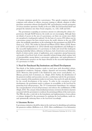 38 The IUP Journal of Information Technology, Vol. X, No. 2, 2014
a 12-points minimum agenda for e-governance. This agenda comprises providing
computers with software to officers, necessary training to officials, adoption of office
procedure automation software developed by NIC and inclination towards automation
of various mundane operations. Finally, in the year 2006, the GoI launched NeGP and
grouped the initiatives into three broad categories, viz., G2C, G2B and G2G.
The government is spending an enormous amount on cultivating the culture of e-
governance through NeGP, however, the results are not encouraging. Although there
are islands of success in the area of e-governance, yet there are certain areas which
are unexplored or inadequately explored. On the basis of a survey, 85% failure rate for
e-governance projects has been noticed across the world, whereas in the year 2009
alone, the worldwide expenditure on the technology by the government was $428.38 bn
(Luna et al., 2013). The studies by Dwivedi and Bharti (2010), Mistry (2010), Kumar
et al. (2010) and Gajendra et al. (2012) identify major impediments and challenges to
the successful implementation of e-governance in India and reveal that inadequate
planning, leadership failures, deficiency in finances, lack of motivation and awareness,
dearth of citizen-centric nature of applications, poor cooperation among bureaucrats
and people at local level, lack of trust, miserable technical design which endures lack
of interoperability among distinct e-governance applications, and underutilization of
ICT infrastructure resources are the major obstacles in the successful implementation
of e-governance in India.
3. Need for Panchayati Raj Institutions and Rural Development
Two-thirds of the Indian populace reside in rural areas with diversified culture,
geographical conditions, language, religion, demands and necessities (Wikipedia,
2013). Moreover, their growth is also hindered by some severe social glitches, viz.,
illiteracy, poverty, lack of awareness, etc. (Singh, 2010). Further, the identification of
the grassroots realities and necessities was also a cumbersome task for the government.
Since a majority of the population resides in rural areas, they need to be aptly developed
for the overall development of the nation. To usher in the conception of rural
development, the government needs to enhance its accessibility at the local level by
promoting local self-governance. The 73rd
Constitutional Amendment Act endorses
the conceptualization of local self-governance and enforces the establishment of PRIs
(Singh, 2010). The concept of decentralized governance envisions devolution of powers
associated with the government to eradicate the persisting problems of the rural society.
The PRIs also play a vital role in the formulation and implementation of new policies
or schemes designed by the government by analyzing the local problems, needs etc.
and optimistically enforcing them at the local level accordingly.
4. Literature Review
E-governance initiatives should be taken in the rural areas by identifying and analyzing
the grassroots realities (Malhotra et al., 2010). Mere establishment of an Information
 