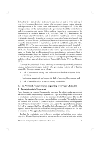 39A Framework for Improving e-Services Utilization in Rural Areas
Technology (IT) infrastructure in the rural area does not lead to better delivery of
e-services. It requires fostering a culture of e-governance across various ministries
and departments at the central, state and district levels (Bagga et al., 2009). The
strategy devised for the implementation of e-governance should be comprehensive
and citizen-centric, and should follow multiple channels of communication for
dissemination of e-services (Bernnat et al., 2010; and Cloet, 2012). Furthermore, the
lack of necessary infrastructure, lack of awareness regarding e-services among
beneficiaries, inequality in gaining access to various services between urban and rural
residents, technical illiteracy and language dominance are the major problems in the
successful implementation of e-governance (Dwivedi and Bharti, 2010; and NISG
and PMI, 2011). The awareness among bureaucrats regarding recently launched e-
services or updated e-services is also not encouraging (Gulati, 2010; and Naik et al.,
2010). The Punjab government intends to offer various e-governance services in rural
areas, but despite their good intention, they are not effectively implemented due to
lack of participation (Singla and Aggarwal, 2012). The Warana Kiosks project, intended
to serve the villagers, resulted in failure because of lack of participation by bureaucrats
and the topdown approach (Cecchini and Ratna, 2008; Singh, 2010; and Network,
2013).
Although the government of India is focusing on almost every aspect of e-governance
services implementation, yet a majority of e-governance projects fail or become
inoperable. The major causes are as follows:
• Lack of participation among PRIs and inadequate level of awareness about
e-services;
• Inadequate operational and managerial skills of associated bureaucrats; and
• Lack of awareness about e-services among beneficiaries.
5. The Proposed Framework for Improving e-Services Utilization
5.1 Description of the Framework
Figure 1 depicts the proposed framework for improving the utilization of e-services, and
it has been divided into three major segments, viz., capacity building of PRIs, sensitization
of beneficiaries and enhancement in the awareness level of bureaucrats. The link L1
indicates the conduct of appropriate capacity-building program for PRIs; and afterwards,
the feedback must be taken (L2) from PRIs about conducted capacity-building program
for analyzing the increment in awareness level. Again the capacity-building program
(L3) will be conducted for PRIs, followed by the feedback process. L1, L2 and L3 will be
repeated periodically until the feedback becomes approximately negligible and the level
of awareness of PRIs approaches to maximum limit of awareness level.
Further, the beneficiaries need to be more sensitized and mobilized about various
e-services delivered by the government because the literacy rate of rural mass is quite
 