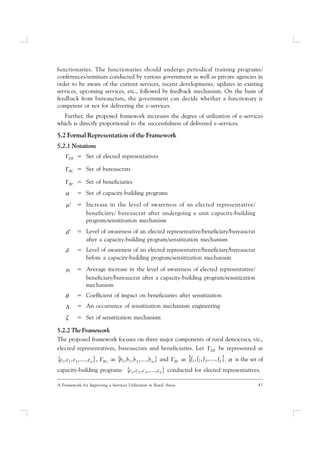 41A Framework for Improving e-Services Utilization in Rural Areas
functionaries. The functionaries should undergo periodical training programs/
conferences/seminars conducted by various government as well as private agencies in
order to be aware of the current services, recent developments, updates in existing
services, upcoming services, etc., followed by feedback mechanism. On the basis of
feedback from bureaucrats, the government can decide whether a functionary is
competent or not for delivering the e-services.
Further, the proposed framework increases the degree of utilization of e-services
which is directly proportional to the successfulness of delivered e-services.
5.2 Formal Representation of the Framework
5.2.1 Notations
ER = Set of elected representatives
BC = Set of bureaucrats
BF = Set of beneficiaries
 = Set of capacity-building programs
 = Increase in the level of awareness of an elected representative/
beneficiary/ bureaucrat after undergoing a unit capacity-building
program/sensitization mechanism
 = Level of awareness of an elected representative/beneficiary/bureaucrat
after a capacity-building program/sensitization mechanism
 = Level of awareness of an elected representative/beneficiary/bureaucrat
before a capacity-building program/sensitization mechanism
i = Average increase in the level of awareness of elected representative/
beneficiary/bureaucrat after a capacity-building program/sensitization
mechanism
 = Coefficient of impact on beneficiaries after sensitization
 = An occurrence of sensitization mechanism engineering
 = Set of sensitization mechanism
5.2.2 The Framework
The proposed framework focuses on three major components of rural democracy, viz.,
elected representatives, bureaucrats and beneficiaries. Let ER be represented as
 neeee .,...,,, 321 , BC as  mbbbb .,...,,, 321 and BF as  pffff .,...,,, 321  is the set of
capacity-building programs  kcccc .,...,,, 321 conducted for elected representatives.
 