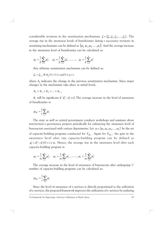 43A Framework for Improving e-Services Utilization in Rural Areas
considerable revisions in the sensitization mechanisms  t ,.....,,, 321 . The
average rise in the awareness levels of beneficiaries during t successive revisions in
sensitizing mechanisms can be defined as  t .....,, ,32,1 . And the average increase
in the awareness level of beneficiaries can be calculated as:
 

p
i
it
p
i
i
p
i
i
ppp 11
2
1
1
1
.,.......,
1
,
1

Any arbitrary sensitization mechanism can be defined as:
tqtlqll   1and11
where q
indicates the change in the previous sensitization mechanism. Since major
changes in the mechanism take place at initial levels,
1321 ...  t
i will be significant if .0 ii  The average increase in the level of awareness
of beneficiaries is:


t
i
iBF
t 1
1

The state as well as central government conducts workshops and seminars about
new/revised e-governance projects periodically for enhancing the awareness level of
bureaucrats associated with various departments. Let  r .,,...,, 321 be the set
of capacity-building programs conducted for BC  Again for ,BC the gain in the
awareness level after one capacity-building program can be defined as
.0 miiii   Hence, the average rise in the awareness level after each
capacity-building program is:
 

m
i
ir
m
i
i
m
i
i
mmm 11
2
1
1
1
..,......,
1
,
1

The average increase in the level of awareness of bureaucrats after undergoing ‘r’
number of capacity-building programs can be calculated as:


r
i
iBC
r 1
1

Since the level of awareness of e-services is directly proportional to the utilization
of e-services, the proposed framework improves the utilization of e-services by enduring
 