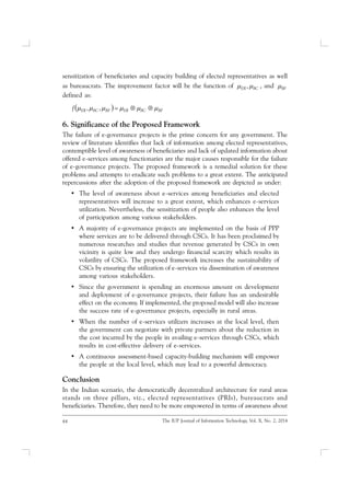 44 The IUP Journal of Information Technology, Vol. X, No. 2, 2014
sensitization of beneficiaries and capacity building of elected representatives as well
as bureaucrats. The improvement factor will be the function of BCER  ,  and BF
defined as:
  BFBCERBFBCERf  ,,
6. Significance of the Proposed Framework
The failure of e-governance projects is the prime concern for any government. The
review of literature identifies that lack of information among elected representatives,
contemptible level of awareness of beneficiaries and lack of updated information about
offered e-services among functionaries are the major causes responsible for the failure
of e-governance projects. The proposed framework is a remedial solution for these
problems and attempts to eradicate such problems to a great extent. The anticipated
repercussions after the adoption of the proposed framework are depicted as under:
• The level of awareness about e-services among beneficiaries and elected
representatives will increase to a great extent, which enhances e-services
utilization. Nevertheless, the sensitization of people also enhances the level
of participation among various stakeholders.
• A majority of e-governance projects are implemented on the basis of PPP
where services are to be delivered through CSCs. It has been proclaimed by
numerous researches and studies that revenue generated by CSCs in own
vicinity is quite low and they undergo financial scarcity which results in
volatility of CSCs. The proposed framework increases the sustainability of
CSCs by ensuring the utilization of e-services via dissemination of awareness
among various stakeholders.
• Since the government is spending an enormous amount on development
and deployment of e-governance projects, their failure has an undesirable
effect on the economy. If implemented, the proposed model will also increase
the success rate of e-governance projects, especially in rural areas.
• When the number of e-services utilizers increases at the local level, then
the government can negotiate with private partners about the reduction in
the cost incurred by the people in availing e-services through CSCs, which
results in cost-effective delivery of e-services.
• A continuous assessment-based capacity-building mechanism will empower
the people at the local level, which may lead to a powerful democracy.
Conclusion
In the Indian scenario, the democratically decentralized architecture for rural areas
stands on three pillars, viz., elected representatives (PRIs), bureaucrats and
beneficiaries. Therefore, they need to be more empowered in terms of awareness about
 