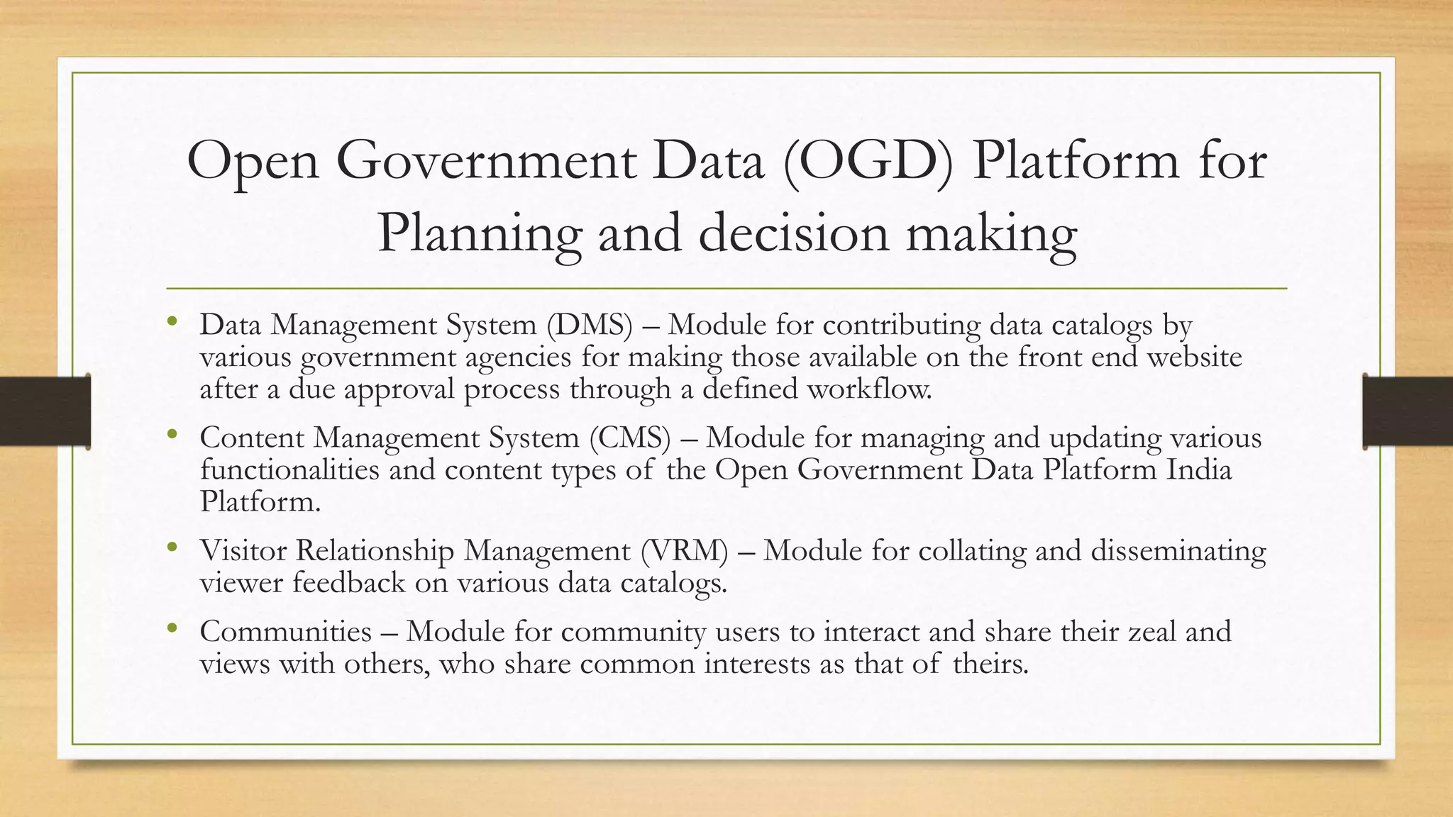 Open Government Data (OGD) Platform for
Planning and decision making
• Data Management System (DMS) – Module for contributing data catalogs by
various government agencies for making those available on the front end website
after a due approval process through a defined workflow.
• Content Management System (CMS) – Module for managing and updating various
functionalities and content types of the Open Government Data Platform India
Platform.
• Visitor Relationship Management (VRM) – Module for collating and disseminating
viewer feedback on various data catalogs.
• Communities – Module for community users to interact and share their zeal and
views with others, who share common interests as that of theirs.
 
