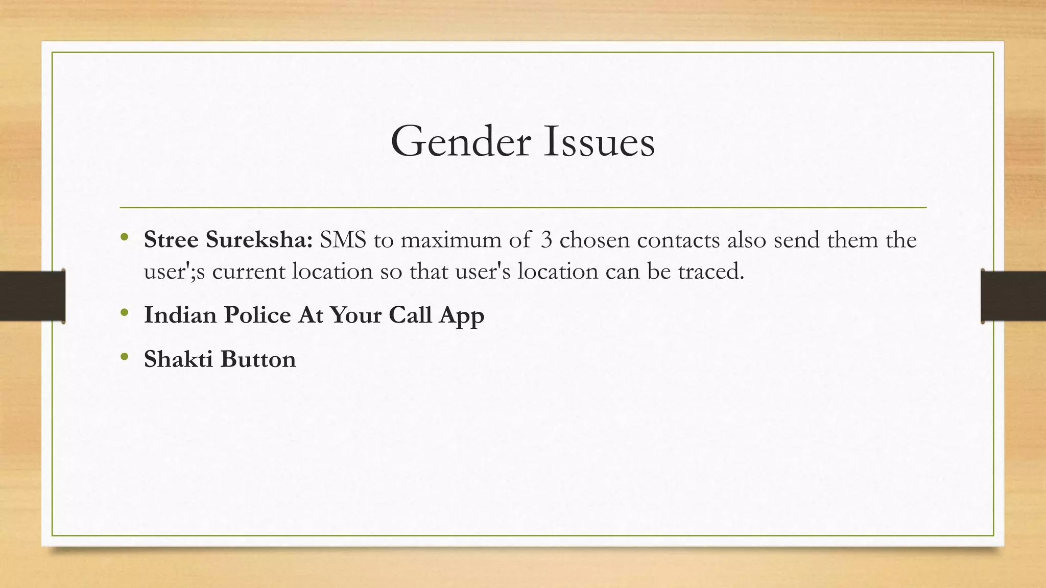 Gender Issues
• Stree Sureksha: SMS to maximum of 3 chosen contacts also send them the
user';s current location so that user's location can be traced.
• Indian Police At Your Call App
• Shakti Button
 