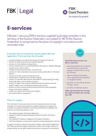 E-services
Effective 1 January 2019, e-services supplied by foreign providers in the
territory of the Russian Federation are subject to VAT (if the Russian
Federation is recognised as the place of supply) in accordance with
amended rules.
The following services are
NOT e-services:
E-services list is provided for by the applicable tax
legislation. The e-services list includes:
•	 granting of rights to use software (including online games) via Internet;
•	 provision of advertising services and advertising space;
•	 provision of online electronic trading facility;
•	 provision/maintenance of commercial/personal web presence, websites/webpages
support, secure access to them;
•	 storage and processing information via the Internet;
•	 provision of online computational capacity for placing information in information
systems;
•	 provision of domain names and hosting services;
•	 administration of websites and information systems;
•	 provision of automatic data searches, data selection and processing (including
stock market data, online translation services);
•	 provision of rights to use electronic published matter, information resources,
graphic images, music, including by providing remote access;
•	 provision of search services and/or providing information about prospective
buyers to the service recipients;
•	 provision of access to the Internet search engines;
•	 web-based statistics management.
Place of supply
If the individual, the customer, does not have the entrepreneur status, its place
of residence is not the only parameter for establishing the place of supply. The
individual is considered as located in the territory of the Russian Federation, if at
least of one of following conditions is met:
•	 the individual resides in the Russian Federation;
•	 payment is made through bank/payment operator located in the Russian
Federation;
•	 the individual’s IP address is registered in the Russian Federation;
•	 the Russian telephone country code is used for purchasing/paying for e-services.
If supply of e-services is deemed to be made in Russia, while under the legislation of
the foreign provider the supply is deemed to be made in such foreign country, the
foreign provider has the right to determine the place of supply at its own discretion.
•	 sale of goods/services ordered
over the Internet, where the
supply is made without using
the Internet;
•	 sale of software (including
online games) and databases
on tangible media;
•	 provision of consulting services
through e-mail;
•	 provision of Internet access.
Other services that do not meet
the outlined criteria are exempt
from VAT.
 