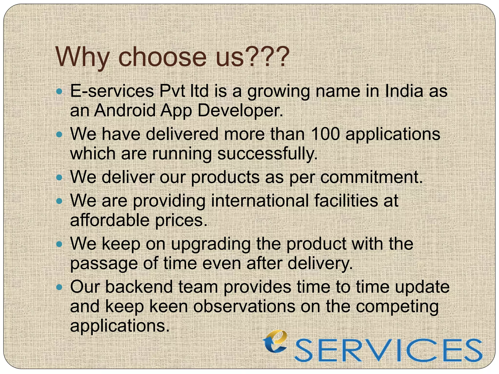 Why choose us???
 E-services Pvt ltd is a growing name in India as
an Android App Developer.
 We have delivered more than 100 applications
which are running successfully.
 We deliver our products as per commitment.
 We are providing international facilities at
affordable prices.
 We keep on upgrading the product with the
passage of time even after delivery.
 Our backend team provides time to time update
and keep keen observations on the competing
applications.
 