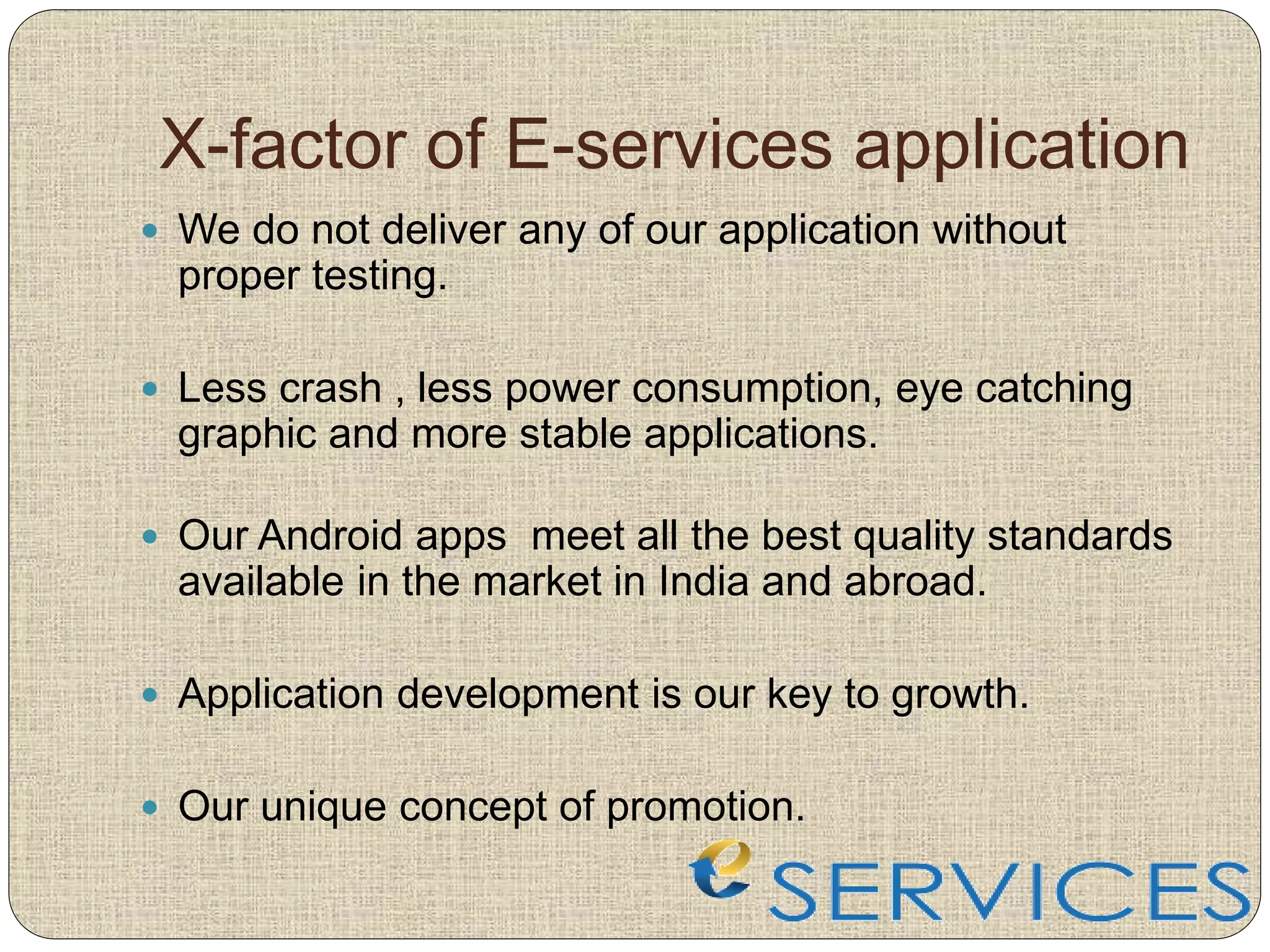X-factor of E-services application
 We do not deliver any of our application without
proper testing.
 Less crash , less power consumption, eye catching
graphic and more stable applications.
 Our Android apps meet all the best quality standards
available in the market in India and abroad.
 Application development is our key to growth.
 Our unique concept of promotion.
 
