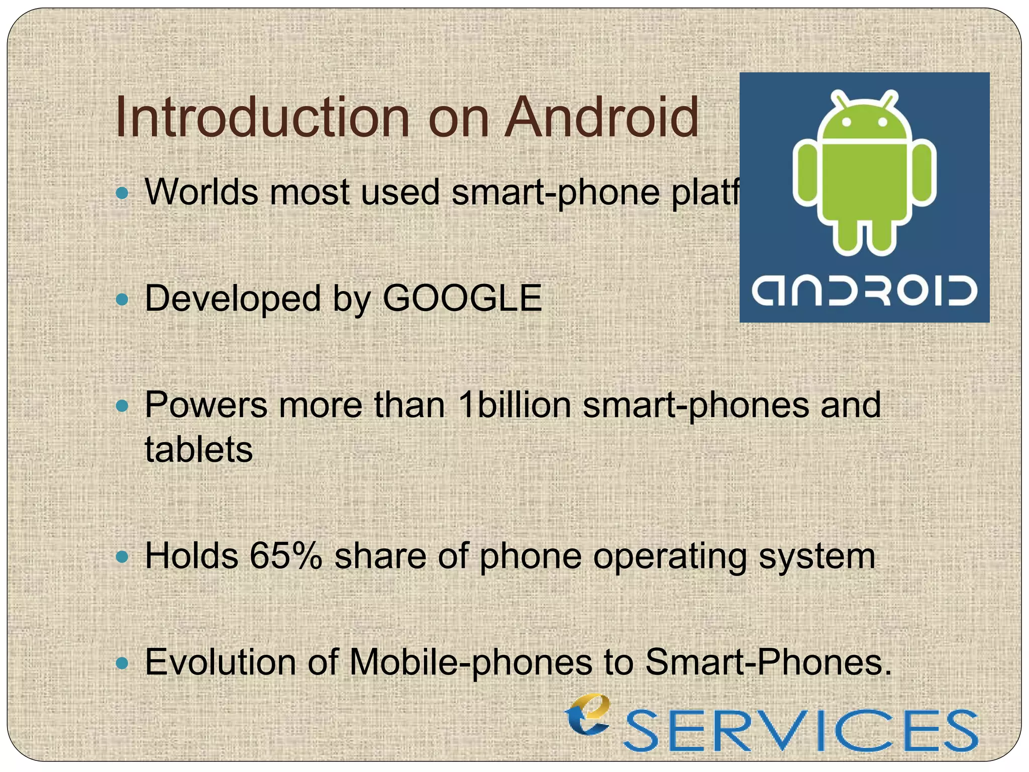Introduction on Android
 Worlds most used smart-phone platform
 Developed by GOOGLE
 Powers more than 1billion smart-phones and
tablets
 Holds 65% share of phone operating system
 Evolution of Mobile-phones to Smart-Phones.
 