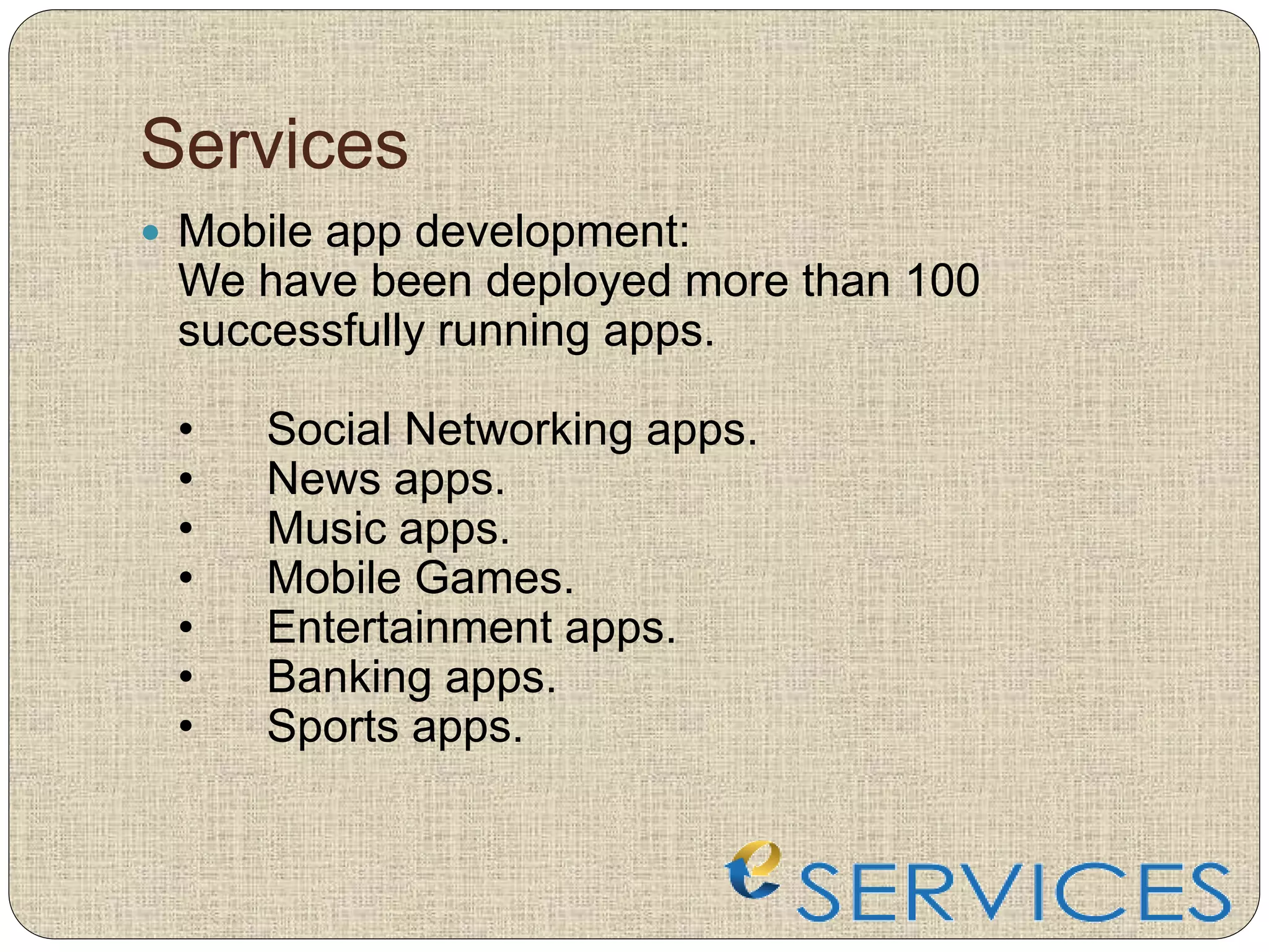 Services
 Mobile app development:
We have been deployed more than 100
successfully running apps.
• Social Networking apps.
• News apps.
• Music apps.
• Mobile Games.
• Entertainment apps.
• Banking apps.
• Sports apps.
 