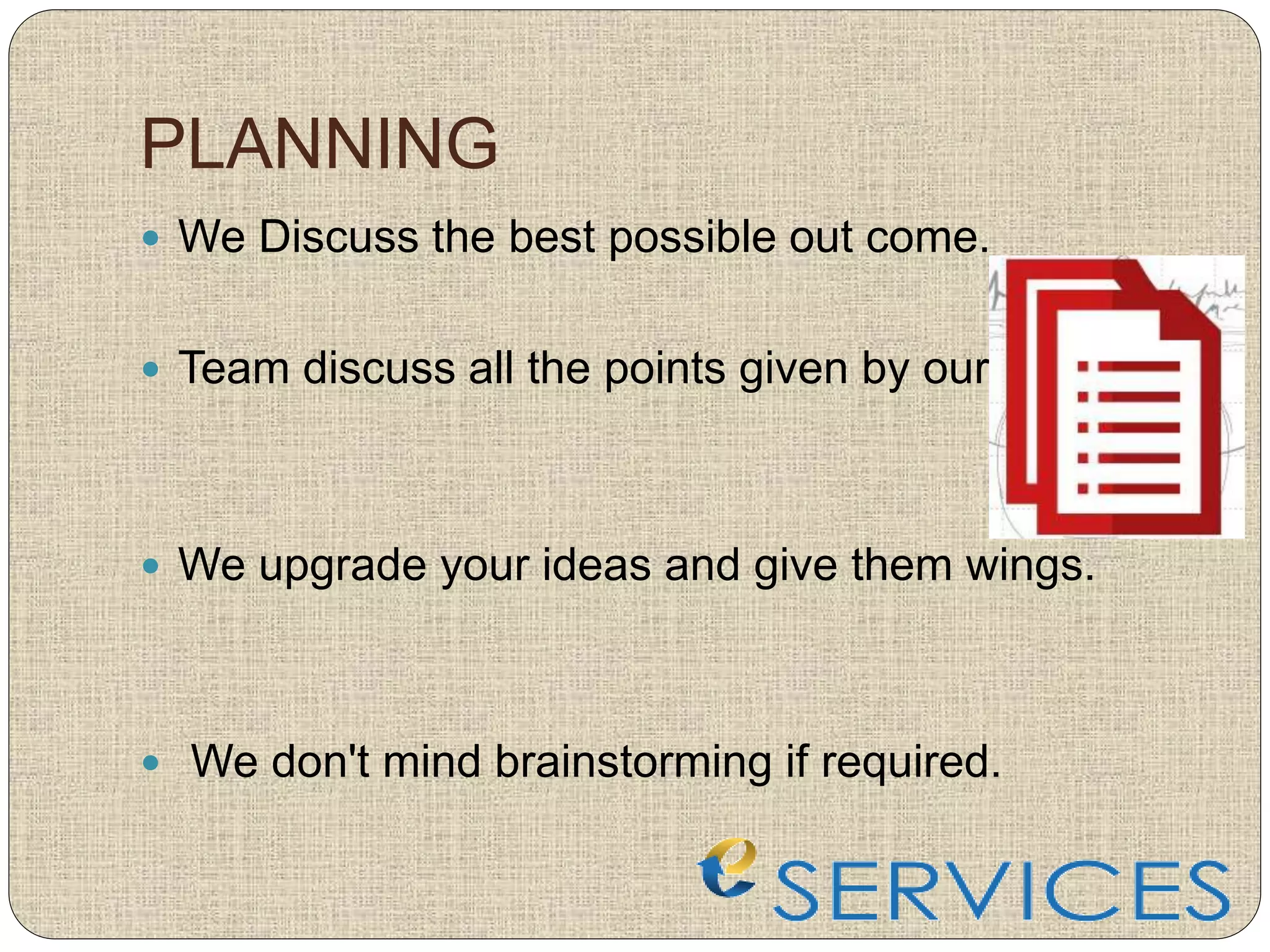 PLANNING
 We Discuss the best possible out come.
 Team discuss all the points given by our clients.
 We upgrade your ideas and give them wings.
 We don't mind brainstorming if required.
 