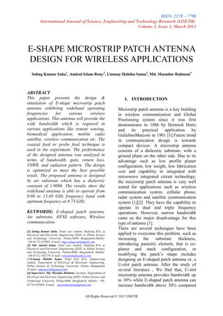 ISSN: 2278 – 7798
          International Journal of Science, Engineering and Technology Research (IJSETR)
                                                             Volume 2, Issue 3, March 2013




E-SHAPE MICROSTRIP PATCH ANTENNA
DESIGN FOR WIRELESS APPLICATIONS
   Sohag Kumar Saha1, Amirul Islam Rony2, Ummay Habiba Suma3, Md. Masudur Rahman4



ABSTRACT
This paper presents the design &                                      I. INTRODUCTION
simulation of E-shape microstrip patch
antenna exhibiting wideband operating                             Microstrip patch antenna is a key building
frequencies      for   various     wireless                       in wireless communication and Global
applications. This antenna will provide the                       Positioning system since it was first
wide bandwidth which is required in                               demonstrates in 1886 by Heinrich Hertz
various applications like remote sensing,                         and     its   practical  application    by
biomedical application, mobile radio                              GulielmoMarconi in 1901 [1].Future trend
satellite, wireless communication etc. The                        in communication design is towards
coaxial feed or probe feed technique is                           compact devices. A microstrip antenna
used in the experiment. The performance                           consists of a dielectric substrate, with a
of the designed antenna was analyzed in                           ground plane on the other side. Due to its
terms of bandwidth, gain, return loss,                            advantage such as low profile planer
VSWR, and radiation pattern. The design                           configuration, low weight, low fabrication
is optimized to meet the best possible                            cost and capability to integrated with
result. The proposed antenna is designed                          microwave integrated circuit technology,
by air substrate which has a dielectric                           the microstrip patch antenna is very well
constant of 1.0006. The results show the                          suited for applications such as wireless
wideband antenna is able to operate from                          communication system, cellular phone,
8.80 to 13.49 GHz frequency band with                             radar system and satellite communication
optimum frequency at 8.73 GHz.                                    system [1][2]. They have the capability to
                                                                  operate in dual and triple frequency
KEYWORDS: E-shaped patch antenna,                                 operations. However, narrow bandwidth
Air substrate, HFSS software, Wireless                            came as the major disadvantage for this
communication.                                                    type of antenna [1].
                                                                  There are several techniques have been
[1] Sohag Kumar Saha, Final year student, Studying B.Sc at
Electrical and Electronic Engineering (EEE) in Pabna Science      applied to overcome this problem, such as
and Technology University, Pabna-6600, Bangladesh.Mobile:         increasing the substrate thickness,
+88-01723 323095. E-mail: engr.sohag.eee@gmail.com
[2] Md. Amirul Islam, Final year student, Studying B.Sc at        introducing parasitic element, that is co-
Electrical and Electronic Engineering (EEE) in Pabna Science      planer and stack configuration, or
and Technology University, Pabna-6600, Bangladesh. Mobile:
+88-01722 302779. E-mail: ronyamirul@yahoo.com.                   modifying the patch’s shape includes
[3]Ummay Habiba Suma, Final Year B.Sc. Engineering                designing an E-shaped patch antenna or, a
student, Department of Electrical & Electronic Engineering,
Pabna Science & Technology University, Pabna, Bangladesh          U-slot patch antenna. After the study of
(E-mail: sumaeee39@gmail.com).                                    several literature , We find that, U-slot
[4] Supervisor: Md. Masudur Rahman, Lecturer, Department of
Electrical and Electronic Engineering (EEE), Pabna Science and
                                                                  microstrip antenna provides bandwidth up
Technology University, Pabna-6600, Bangladesh. Mobile: +88-       to 30% while E-shaped patch antenna can
01716 495004. E-mail: masoomeeepstu@gmail.com                     increase bandwidth above 30% compared

                                              All Rights Reserved © 2013 IJSETR
 