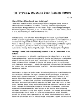 The Psychology of E-Share’s Direct Response Platform
                                                                                   8/21/09

Shared E-Share Offers Benefit from Social Proof
The E-Share Platform enables and encourages online sharing of its offers. When an
offer is received from a friend rather than a company, both its acceptability and
desirability are strongly reinforced by social proof. People have a strong psychological
tendency – a genetic compulsion, in fact – to imitate others.1 The more similar a person
is to us, the more likely we are to imitate him or her.2


In his bestselling book Influence: The Psychology of Persuasion, psychologist Robert
Cialdini reviews many psychology studies that demonstrate that we “view a behavior as
more correct in a given situation to the degree that we see others performing it.”3
When an individual receives a E-Share offer from a friend, not only will it better capture
his or her attention, it will carry with it clear social proof that sends a strong
subconscious message that sharing and using the offer is the appropriate thing to do.

Sharing a E-Share Offer Subconsciously Becomes an Act of Commitment to the
Retailer
When a person shares an offer with a friend through the E-Share Platform, he or she is
in a small way taking a public stand on behalf of the offer and the retailer. Psychological
research indicates that this small act of commitment can lead the individual to take
larger follow-on actions in support of the offer and retailer in order to stay consistent
with the original commitment.4 5 Should the value of the offer or retailer be questioned,
for instance, he or she will feel compelled to defend it. The individual will also be more
likely to use the offer.

Psychologists attribute the binding power of small commitments to a transformation in
the committer’s self-image that occurs during the act of commitment. In one of the
many studies of this phenomenon6, a volunteer asked residents of California to sign a
generic petition that favored “keeping California beautiful”, and naturally nearly
everyone did. Two weeks later, a different, unaffiliated volunteer asked these same
people for permission to erect a huge, ugly sign that read “DRIVE CAREFULLY” on their
lawns. Whereas people usually, and understandably, declined to put the sign on their
lawns, those who had been asked to sign the simple petition two weeks earlier were
three times more likely to accept, even though the two requests were completely
unrelated. It turns out that the small, easy act of signing a civic-minded petition makes
the signer think of him or herself as a more civic-minded person. When additional,
greater acts of public service are requested, the person is much more likely to agree in
order to stay consistent with this new self-image. This process happens subconsciously,
 