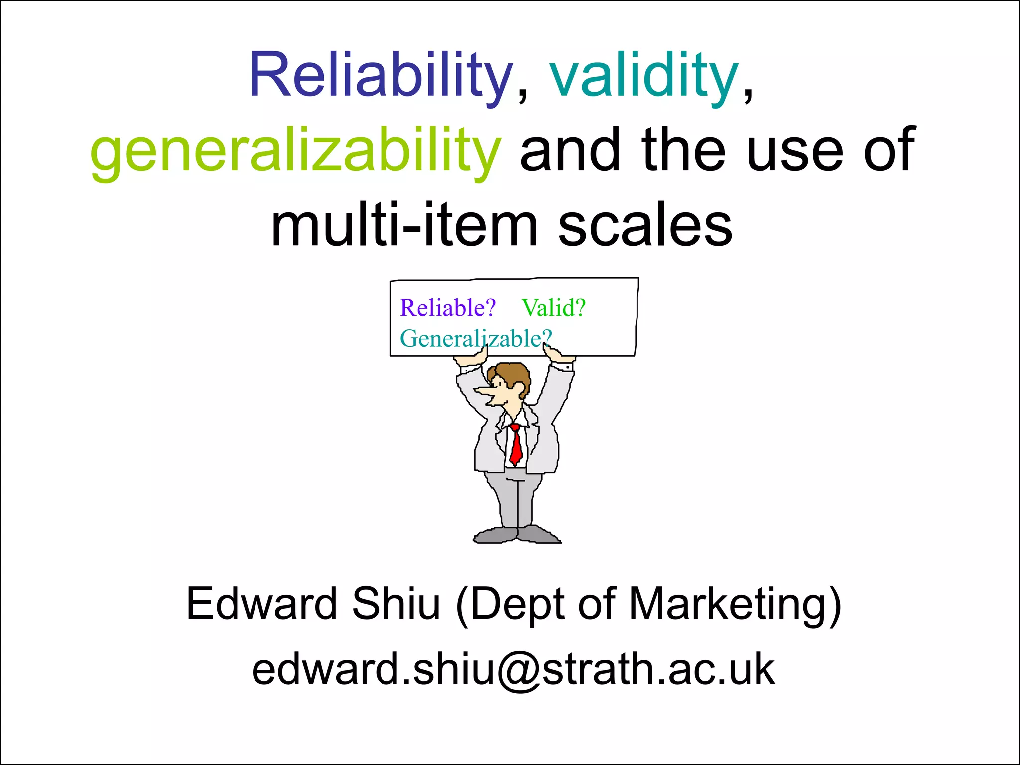 Reliability, validity,
generalizability and the use of
multi-item scales
Edward Shiu (Dept of Marketing)
edward.shiu@strath.ac.uk
Reliable? Valid?
Generalizable?
 