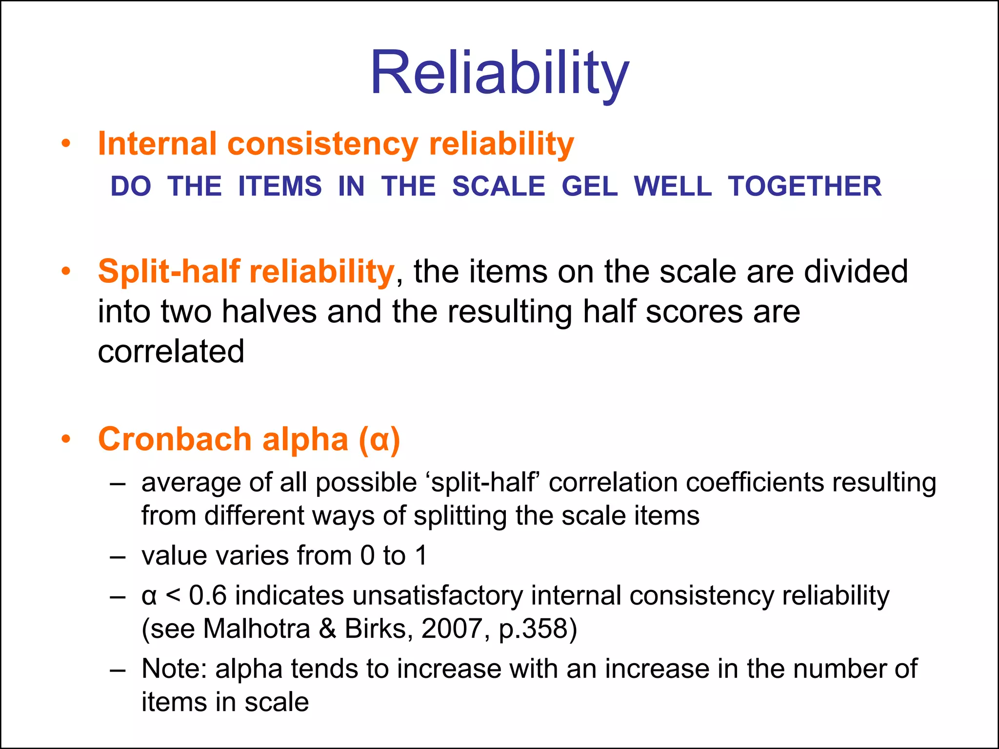 Reliability
• Internal consistency reliability
DO THE ITEMS IN THE SCALE GEL WELL TOGETHER
• Split-half reliability, the items on the scale are divided
into two halves and the resulting half scores are
correlated
• Cronbach alpha (α)
– average of all possible „split-half‟ correlation coefficients resulting
from different ways of splitting the scale items
– value varies from 0 to 1
– α < 0.6 indicates unsatisfactory internal consistency reliability
(see Malhotra & Birks, 2007, p.358)
– Note: alpha tends to increase with an increase in the number of
items in scale
 