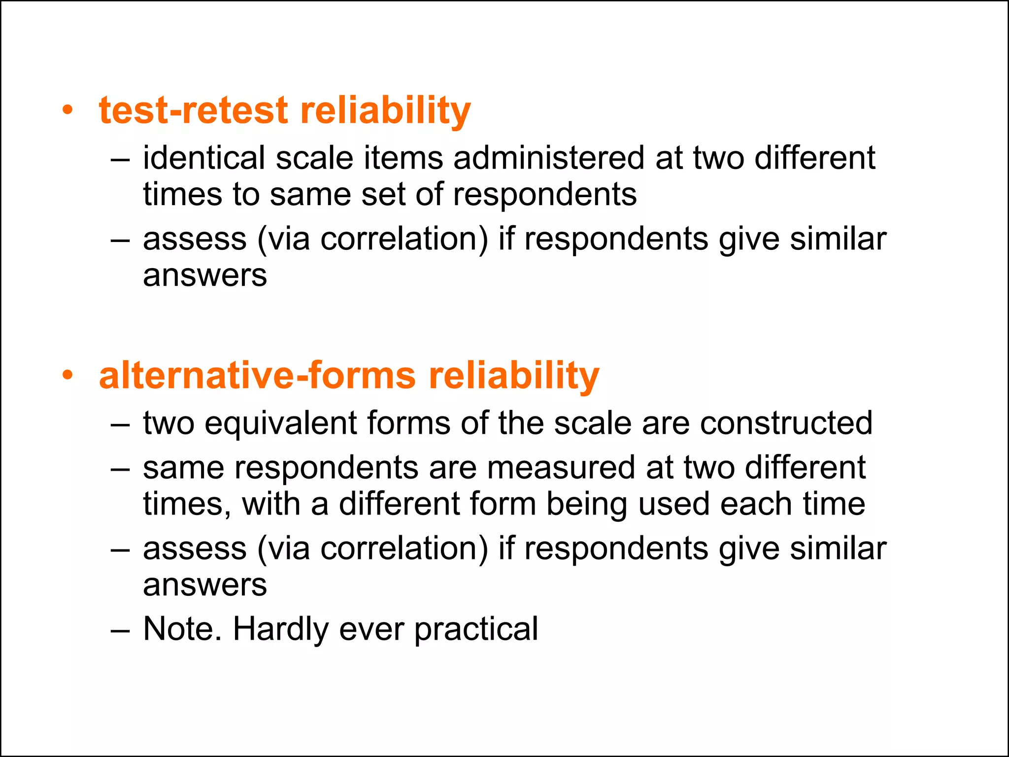 • test-retest reliability
– identical scale items administered at two different
times to same set of respondents
– assess (via correlation) if respondents give similar
answers
• alternative-forms reliability
– two equivalent forms of the scale are constructed
– same respondents are measured at two different
times, with a different form being used each time
– assess (via correlation) if respondents give similar
answers
– Note. Hardly ever practical
 