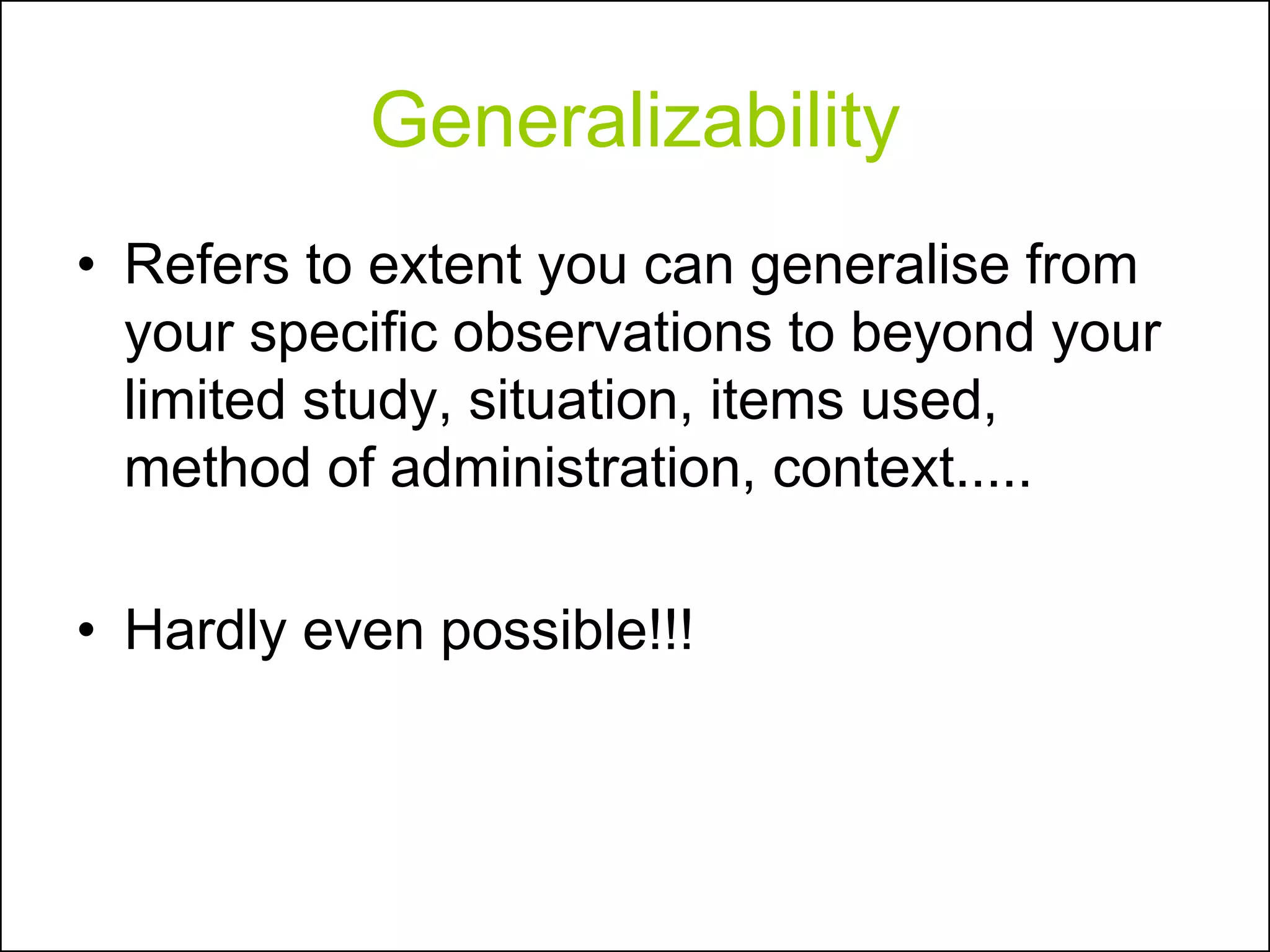 Generalizability
• Refers to extent you can generalise from
your specific observations to beyond your
limited study, situation, items used,
method of administration, context.....
• Hardly even possible!!!
 