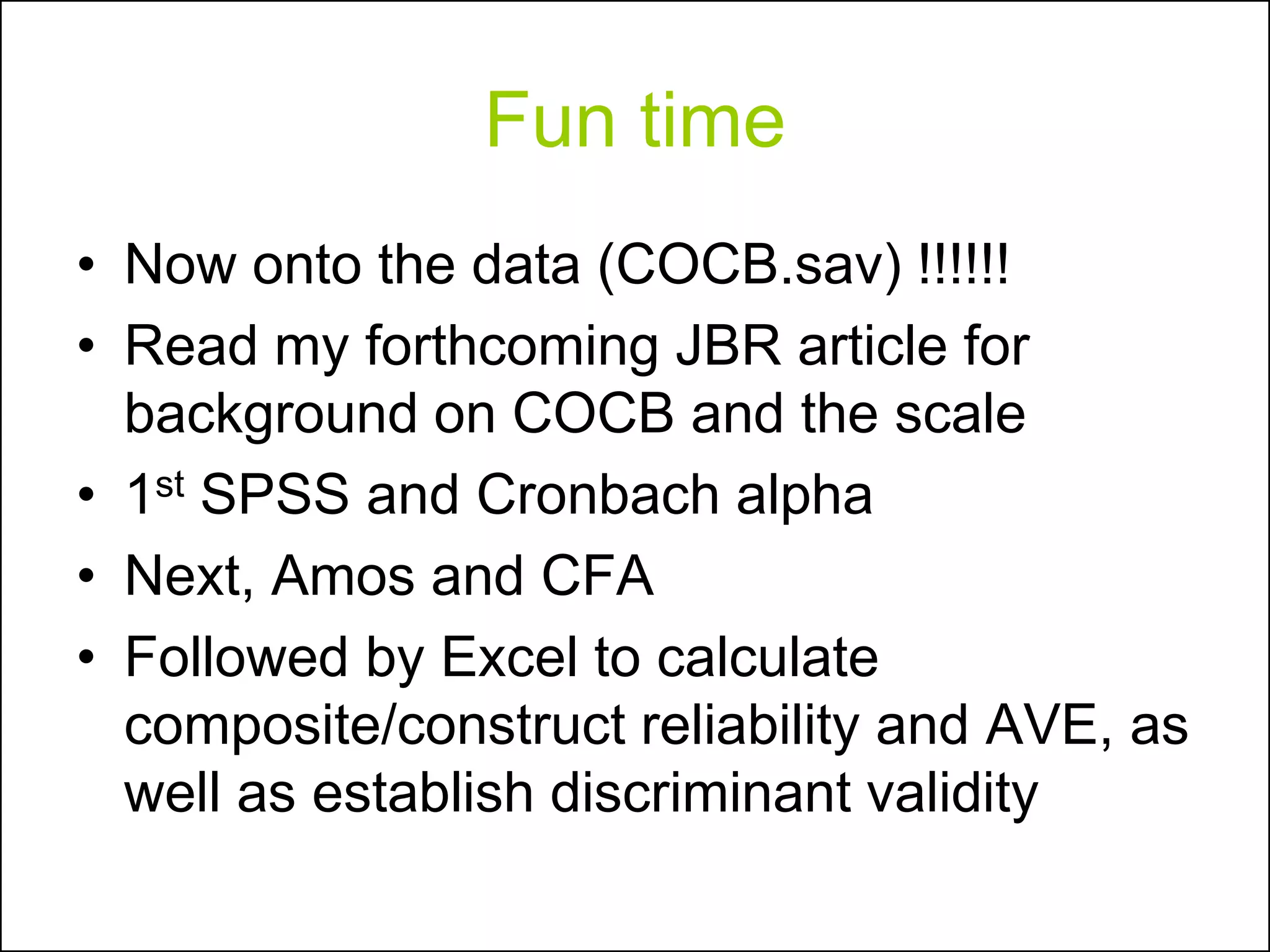 Fun time
• Now onto the data (COCB.sav) !!!!!!
• Read my forthcoming JBR article for
background on COCB and the scale
• 1st SPSS and Cronbach alpha
• Next, Amos and CFA
• Followed by Excel to calculate
composite/construct reliability and AVE, as
well as establish discriminant validity
 