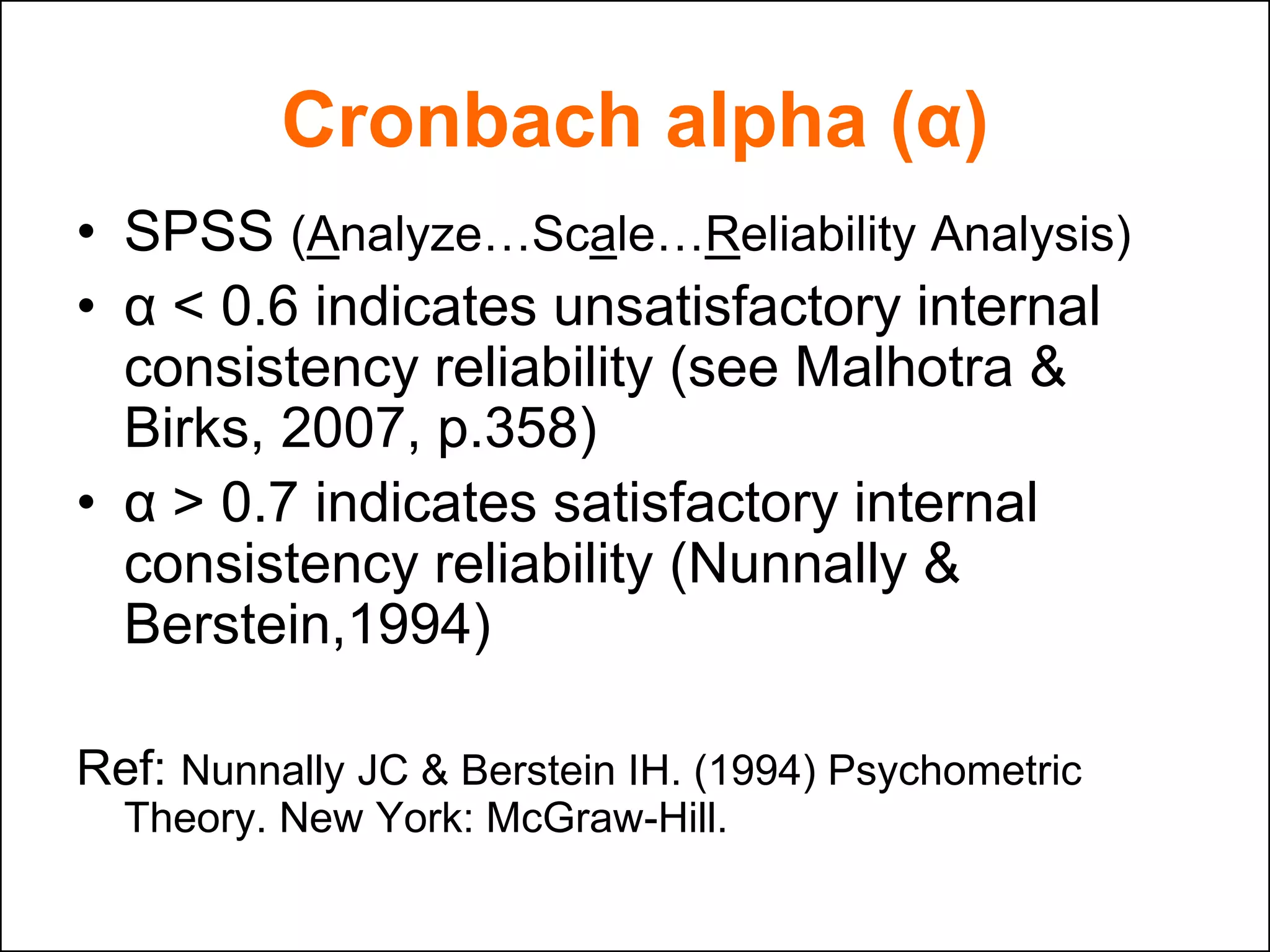 Cronbach alpha (α)
• SPSS (Analyze…Scale…Reliability Analysis)
• α < 0.6 indicates unsatisfactory internal
consistency reliability (see Malhotra &
Birks, 2007, p.358)
• α > 0.7 indicates satisfactory internal
consistency reliability (Nunnally &
Berstein,1994)
Ref: Nunnally JC & Berstein IH. (1994) Psychometric
Theory. New York: McGraw-Hill.
 