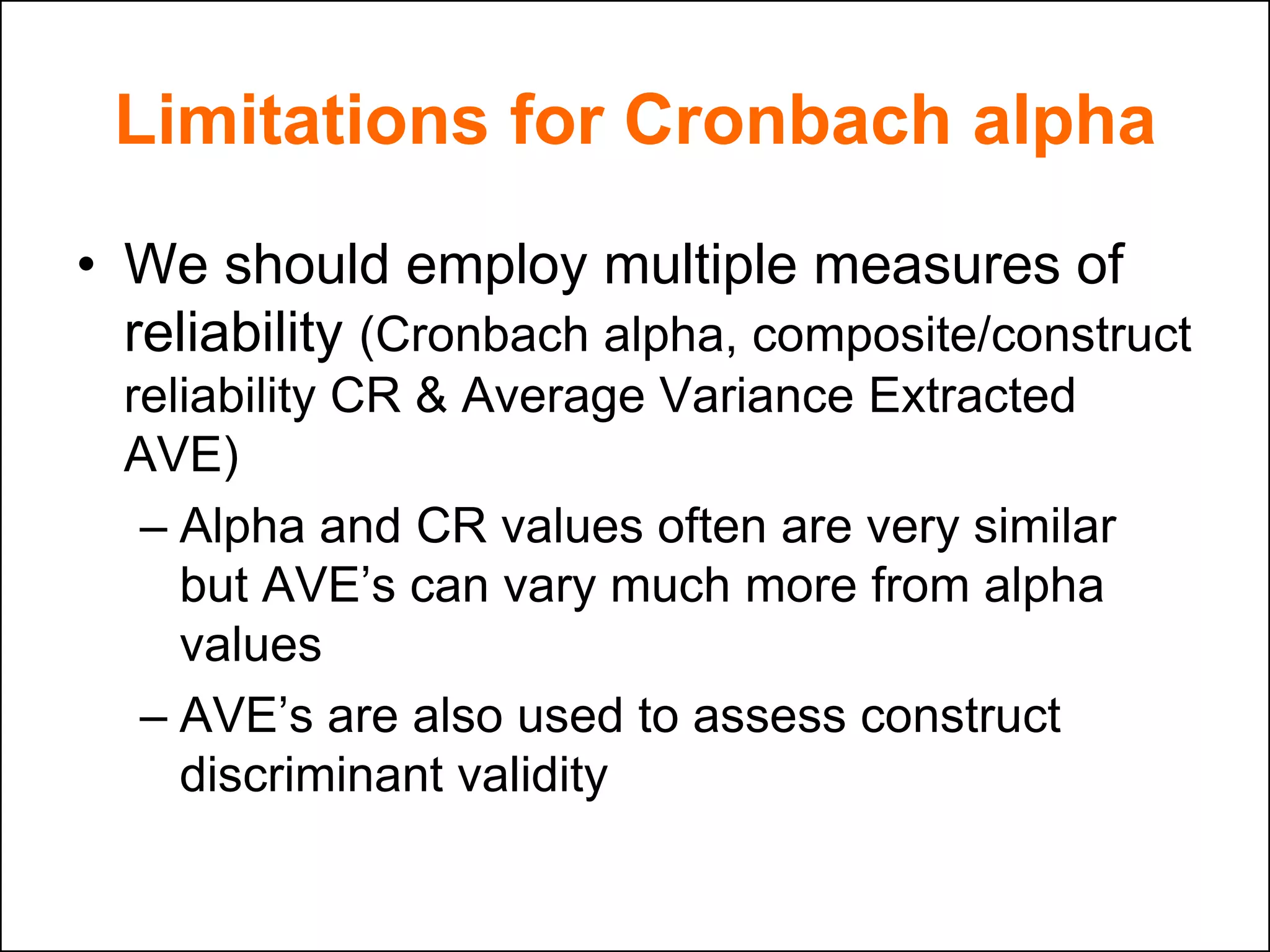Limitations for Cronbach alpha
• We should employ multiple measures of
reliability (Cronbach alpha, composite/construct
reliability CR & Average Variance Extracted
AVE)
– Alpha and CR values often are very similar
but AVE‟s can vary much more from alpha
values
– AVE‟s are also used to assess construct
discriminant validity
 