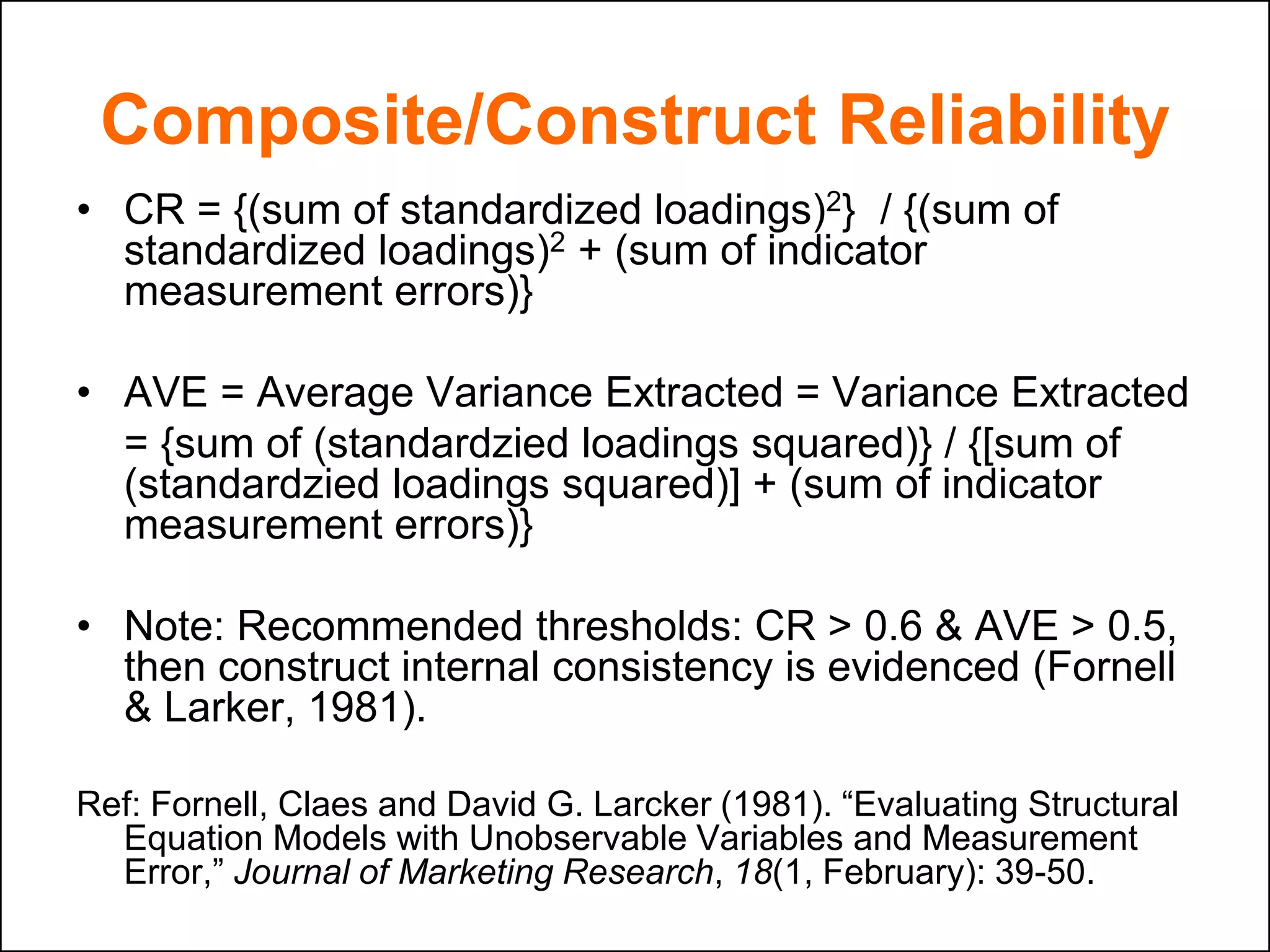 Composite/Construct Reliability
• CR = {(sum of standardized loadings)2} / {(sum of
standardized loadings)2 + (sum of indicator
measurement errors)}
• AVE = Average Variance Extracted = Variance Extracted
= {sum of (standardzied loadings squared)} / {[sum of
(standardzied loadings squared)] + (sum of indicator
measurement errors)}
• Note: Recommended thresholds: CR > 0.6 & AVE > 0.5,
then construct internal consistency is evidenced (Fornell
& Larker, 1981).
Ref: Fornell, Claes and David G. Larcker (1981). “Evaluating Structural
Equation Models with Unobservable Variables and Measurement
Error,” Journal of Marketing Research, 18(1, February): 39-50.
 