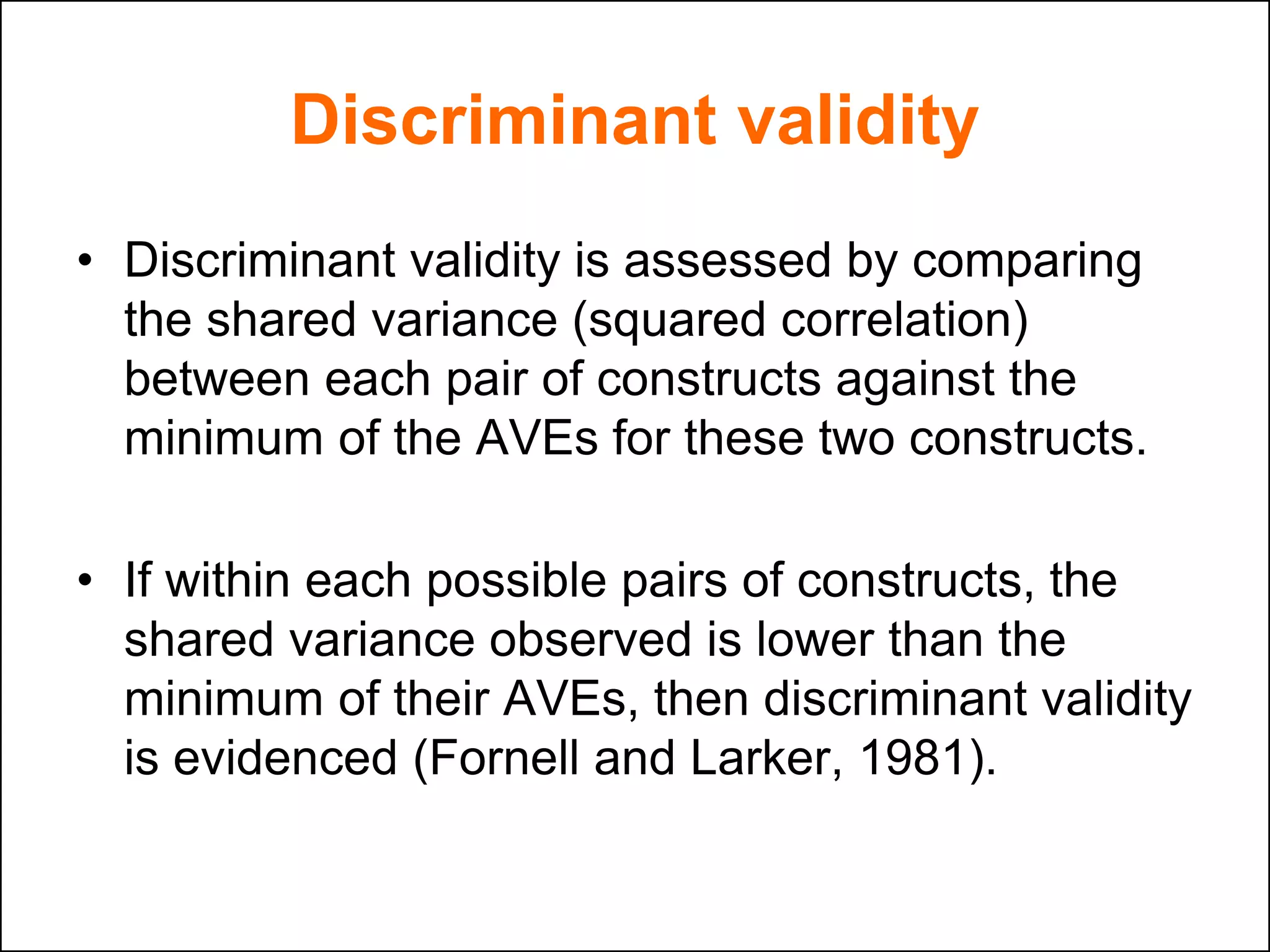 Discriminant validity
• Discriminant validity is assessed by comparing
the shared variance (squared correlation)
between each pair of constructs against the
minimum of the AVEs for these two constructs.
• If within each possible pairs of constructs, the
shared variance observed is lower than the
minimum of their AVEs, then discriminant validity
is evidenced (Fornell and Larker, 1981).
 
