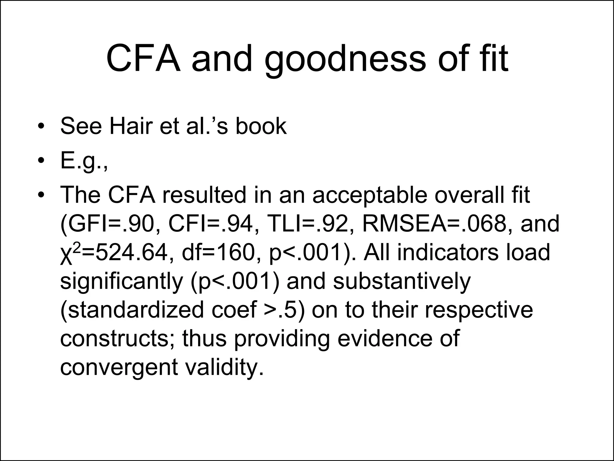 CFA and goodness of fit
• See Hair et al.‟s book
• E.g.,
• The CFA resulted in an acceptable overall fit
(GFI=.90, CFI=.94, TLI=.92, RMSEA=.068, and
χ2=524.64, df=160, p<.001). All indicators load
significantly (p<.001) and substantively
(standardized coef >.5) on to their respective
constructs; thus providing evidence of
convergent validity.
 