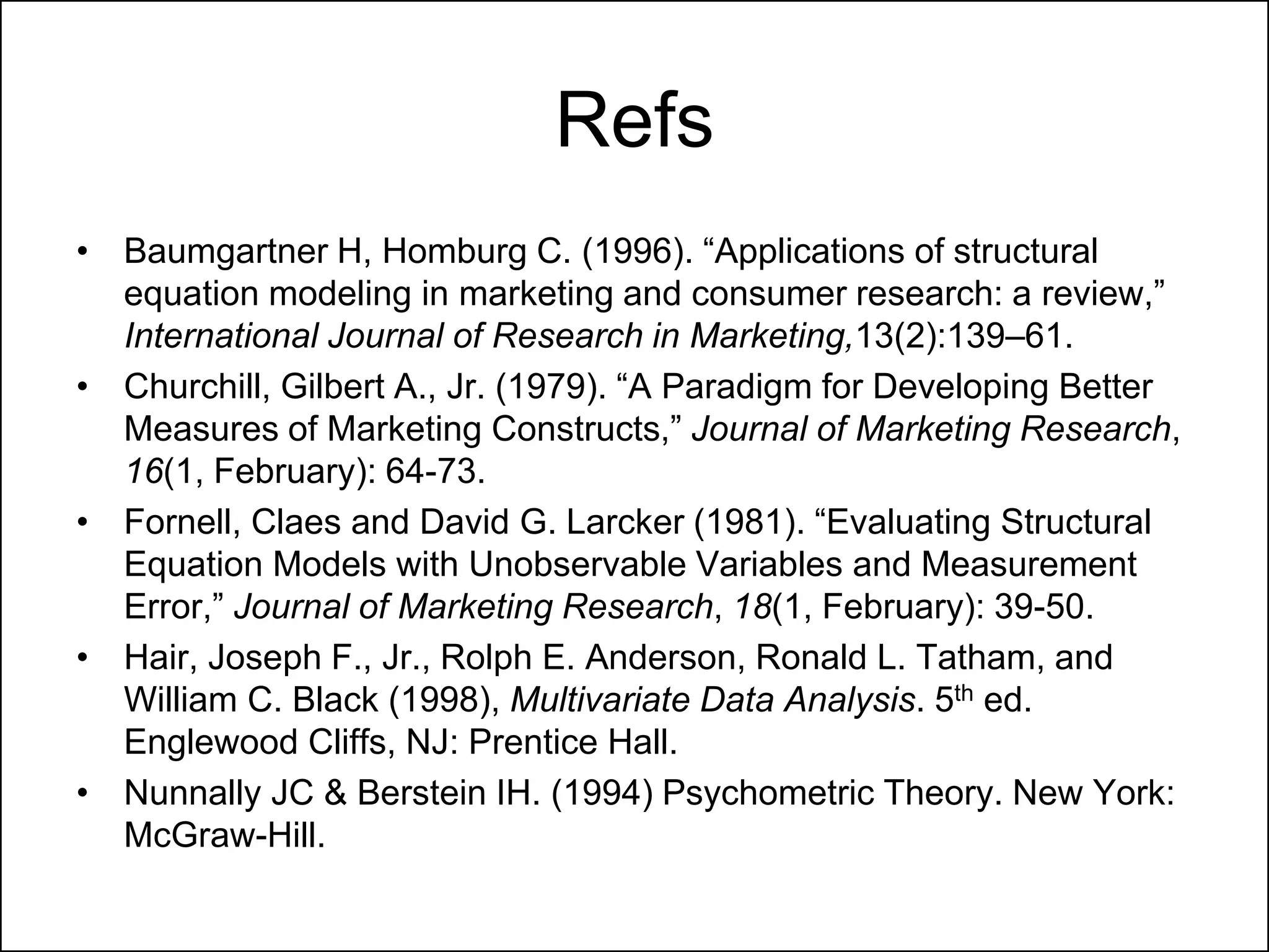 Refs
• Baumgartner H, Homburg C. (1996). “Applications of structural
equation modeling in marketing and consumer research: a review,”
International Journal of Research in Marketing,13(2):139–61.
• Churchill, Gilbert A., Jr. (1979). “A Paradigm for Developing Better
Measures of Marketing Constructs,” Journal of Marketing Research,
16(1, February): 64-73.
• Fornell, Claes and David G. Larcker (1981). “Evaluating Structural
Equation Models with Unobservable Variables and Measurement
Error,” Journal of Marketing Research, 18(1, February): 39-50.
• Hair, Joseph F., Jr., Rolph E. Anderson, Ronald L. Tatham, and
William C. Black (1998), Multivariate Data Analysis. 5th ed.
Englewood Cliffs, NJ: Prentice Hall.
• Nunnally JC & Berstein IH. (1994) Psychometric Theory. New York:
McGraw-Hill.
 
