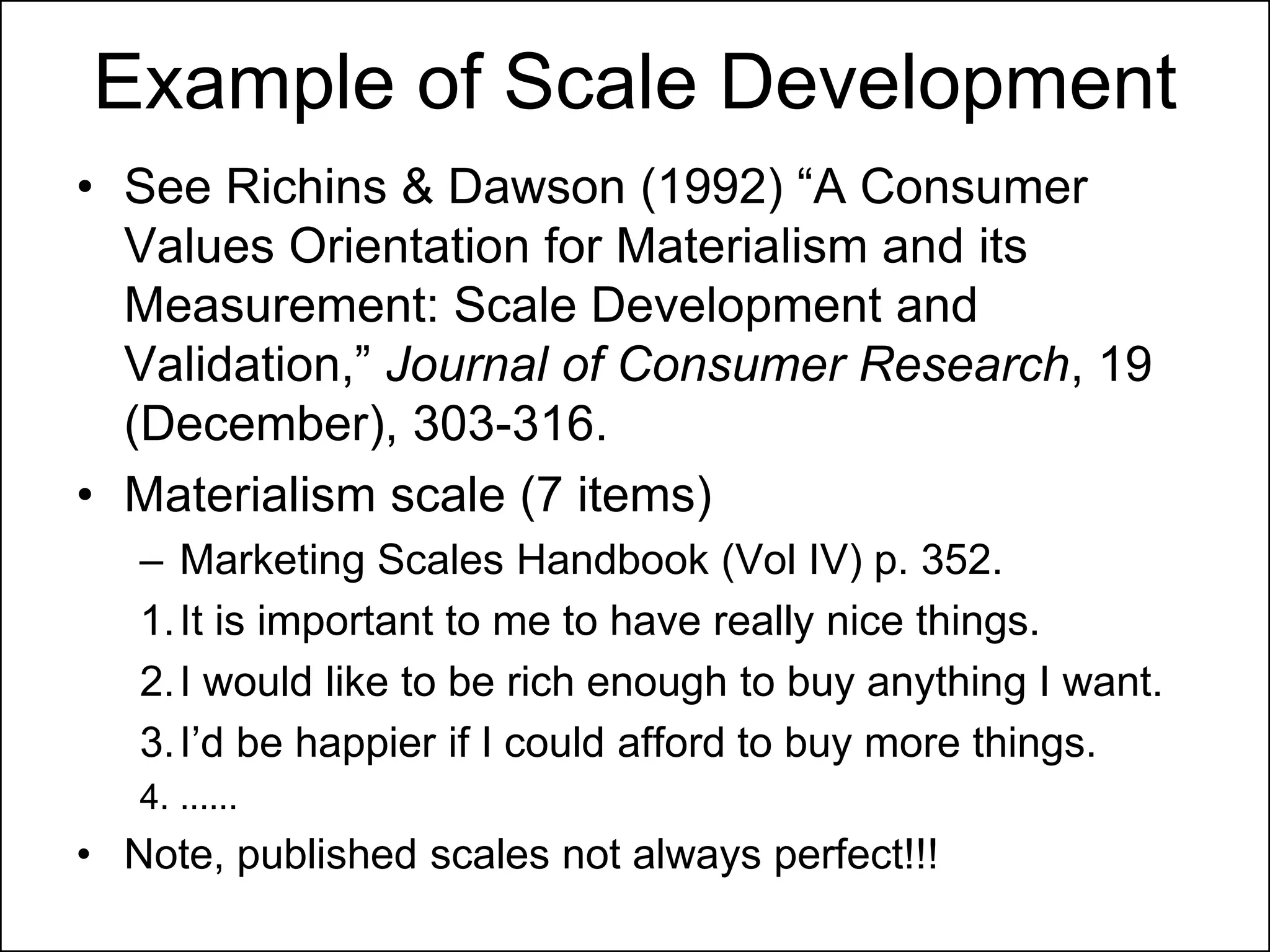 Example of Scale Development
• See Richins & Dawson (1992) “A Consumer
Values Orientation for Materialism and its
Measurement: Scale Development and
Validation,” Journal of Consumer Research, 19
(December), 303-316.
• Materialism scale (7 items)
– Marketing Scales Handbook (Vol IV) p. 352.
1.It is important to me to have really nice things.
2.I would like to be rich enough to buy anything I want.
3.I‟d be happier if I could afford to buy more things.
4. ......
• Note, published scales not always perfect!!!
 