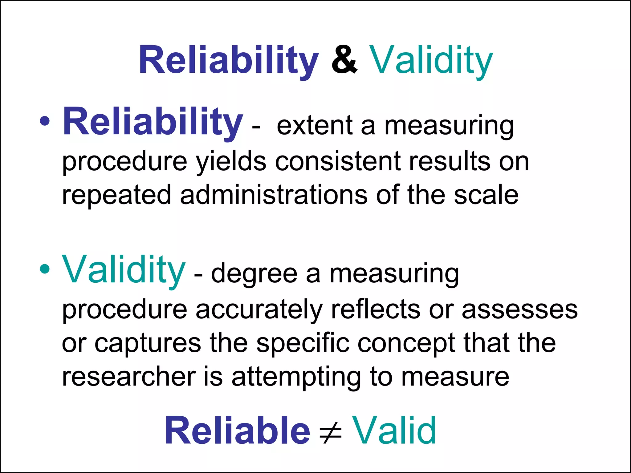 Reliability & Validity
• Reliability - extent a measuring
procedure yields consistent results on
repeated administrations of the scale
• Validity - degree a measuring
procedure accurately reflects or assesses
or captures the specific concept that the
researcher is attempting to measure
Reliable  Valid
 