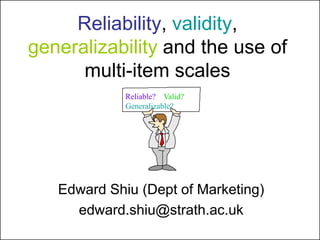 Reliability, validity,
generalizability and the use of
multi-item scales
Edward Shiu (Dept of Marketing)
edward.shiu@strath.ac.uk
Reliable? Valid?
Generalizable?
 