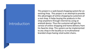 Introduction
This project is a web based shopping system for an
existing shop. This project is an attempt to provide
the advantages of online shopping to customers of
a real shop. It helps buying the products in the
shop anywhere through internet by using an
android device. Thus the customerwill get the
service of online shopping and home delivery from
his favorite shop. This system can be implemented
to any shop in the locality or to multinational
branded shops having retail outlet chains.
 