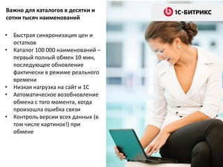 • Быстрая синхронизация цен и
остатков
• Каталог 100 000 наименований –
первый полный обмен 10 мин,
последующее обновление
фактически в режиме реального
времени
• Низкая нагрузка на сайт и 1С
• Автоматическое возобновление
обмена с того момента, когда
произошла ошибка связи
• Контроль версии всех данных (в
том числе картинок!) при
обмене
Важно для каталогов в десятки и
сотни тысяч наименований
 