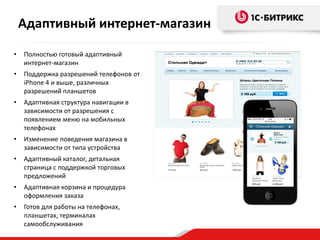 • Полностью готовый адаптивный
интернет-магазин
• Поддержка разрешений телефонов от
iPhone 4 и выше, различных
разрешений планшетов
• Адаптивная структура навигации в
зависимости от разрешения с
появлением меню на мобильных
телефонах
• Изменение поведения магазина в
зависимости от типа устройства
• Адаптивный каталог, детальная
страница с поддержкой торговых
предложений
• Адаптивная корзина и процедура
оформления заказа
• Готов для работы на телефонах,
планшетах, терминалах
самообслуживания
Адаптивный интернет-магазин
 