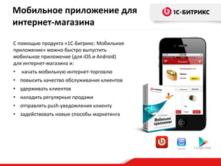 С помощью продукта «1С-Битрикс: Мобильное
приложение» можно быстро выпустить
мобильное приложение (для iOS и Android)
для интернет-магазина и:
• начать мобильную интернет-торговлю
• повысить качество обслуживания клиентов
• удерживать клиентов
• наладить регулярные продажи
• отправлять push-уведомления клиенту
• задействовать новые способы маркетинга
Мобильное приложение для
интернет-магазина
 