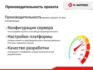 Производительностьпроекта зависит от трех
составляющих:
• Конфигурация сервера
или настройки хостинга и его общая производительность
• Настройки платформы
которые влияют на производительность (автокеширование,
html-кеш, параметры поиска)
• Качество разработки
интеграции с платформой, которая выполняется веб-
разработчиком
Производительность проекта
 