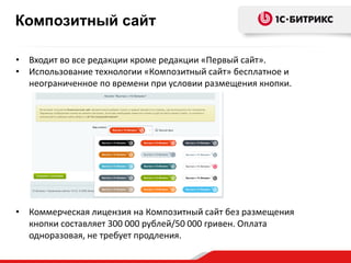 • Входит во все редакции кроме редакции «Первый сайт».
• Использование технологии «Композитный сайт» бесплатное и
неограниченное по времени при условии размещения кнопки.
• Коммерческая лицензия на Композитный сайт без размещения
кнопки составляет 300 000 рублей/50 000 гривен. Оплата
одноразовая, не требует продления.
Композитный сайт
 