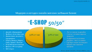 “E-SHOP 50/50”
Модерен и изгоден онлайн магазин за Вашия бизнес
50% от нас 50% от вас
www.impulsemedia.eu
• Дизайн и брандиране
• Удобна и ясна структура
• Админ панел за цялото
съдържание
• Опции: Банери, Марки ,
Ново, Промо + Филтри
• Потребителска кошница
• Връзка с API на куриер
• SEO опции
• Лого и насоки за дизайна
• Списък с основни марки и
продукти
• Съдържание за основни
раздели – текст и снимки
• Куриер и начин на плащане
• Връзки към социални
профили
Всички права запазени. Импулс Медия, 2015
 