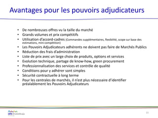 Avantages pour les pouvoirs adjudicateurs
• De nombreuses offres vu la taille du marché
• Grands volumes et prix compétitifs
• Utilisation d’accord-cadres (Commandes supplémentaires, flexibilité, scope sur base des
estimations, mini compétition)
• Les Pouvoirs Adjudicateurs adhérents ne doivent pas faire de Marchés Publics
• Réduction des frais d’administration
• Liste de prix avec un large choix de produits, options et services
• Evolution technique, partage de know-how, green procurement
• Professionnalisation des services et contrôle de qualité
• Conditions pour y adhérer sont simples
• Sécurité contractuelle à long terme
• Pour les centrales de marchés, il n’est plus nécessaire d’identifier
préalablement les Pouvoirs Adjudicateurs
10
 