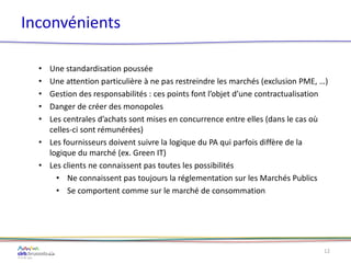 Inconvénients
• Une standardisation poussée
• Une attention particulière à ne pas restreindre les marchés (exclusion PME, …)
• Gestion des responsabilités : ces points font l’objet d’une contractualisation
• Danger de créer des monopoles
• Les centrales d’achats sont mises en concurrence entre elles (dans le cas où
celles-ci sont rémunérées)
• Les fournisseurs doivent suivre la logique du PA qui parfois diffère de la
logique du marché (ex. Green IT)
• Les clients ne connaissent pas toutes les possibilités
• Ne connaissent pas toujours la réglementation sur les Marchés Publics
• Se comportent comme sur le marché de consommation
12
 