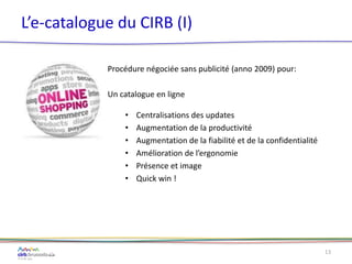 L’e-catalogue du CIRB (I)
Procédure négociée sans publicité (anno 2009) pour:
Un catalogue en ligne
• Centralisations des updates
• Augmentation de la productivité
• Augmentation de la fiabilité et de la confidentialité
• Amélioration de l’ergonomie
• Présence et image
• Quick win !
13
 