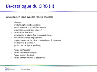 L’e-catalogue du CIRB (II)
Catalogue en ligne avec les fonctionnalités:
• bilingue
• produits, options et accessoires
• introduction de la notion fournisseur °
• séparation commandes mixtes °
• sécurisation avec e-id °
• sécurisation produits, fournisseurs et clients
• protection adresse de paiement
• respect hiérarchie du client : notion buyer & requestor
• mode direct & indirect °
• gestion par catégorie (profiling)
• Pas de configurator
• Pas de paiements en-ligne!
• Pas de gestion de stock
• Pas de connexion avec le backoffice
14° non standard
 